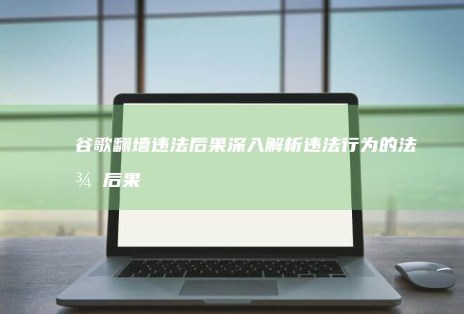 谷歌翻墙违法后果：深入解析违法行为的法律后果与风险